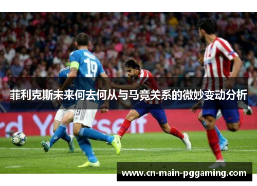 菲利克斯未来何去何从与马竞关系的微妙变动分析