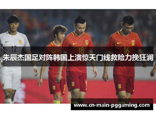 朱辰杰国足对阵韩国上演惊天门线救险力挽狂澜