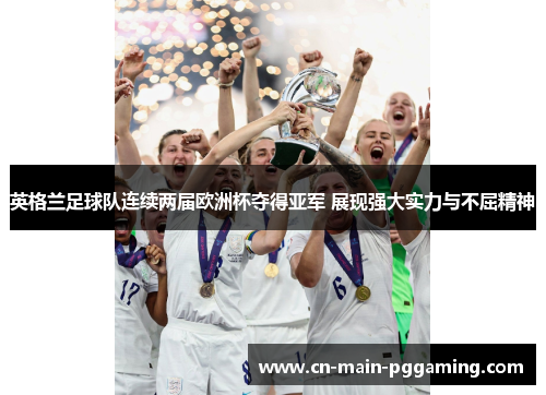 英格兰足球队连续两届欧洲杯夺得亚军 展现强大实力与不屈精神