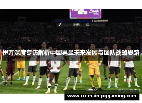 伊万深度专访解析中国男足未来发展与团队战略思路